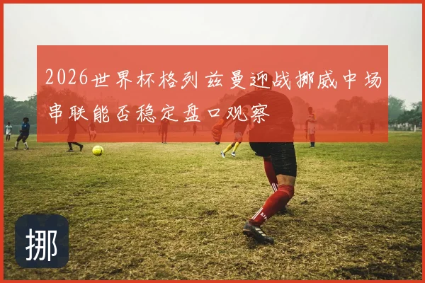 2026世界杯格列兹曼迎战挪威中场串联能否稳定盘口观察