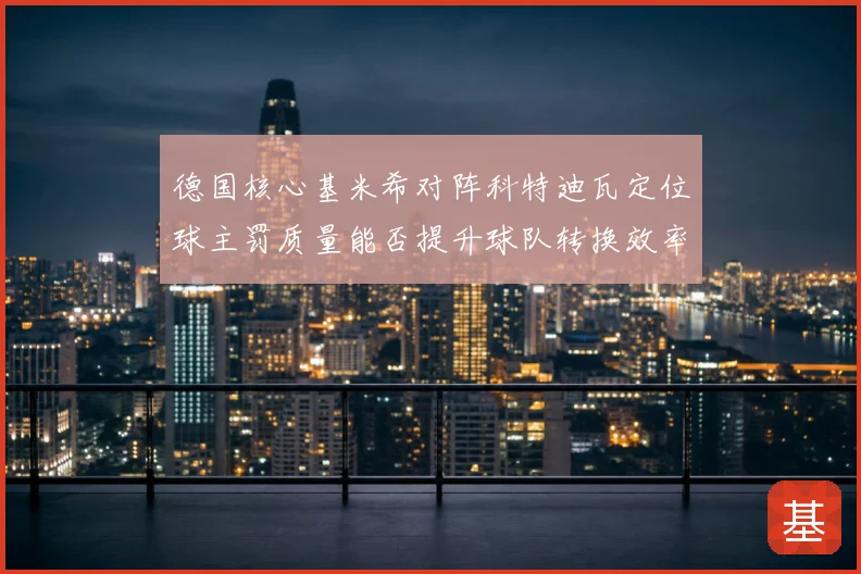 德国核心基米希对阵科特迪瓦定位球主罚质量能否提升球队转换效率
